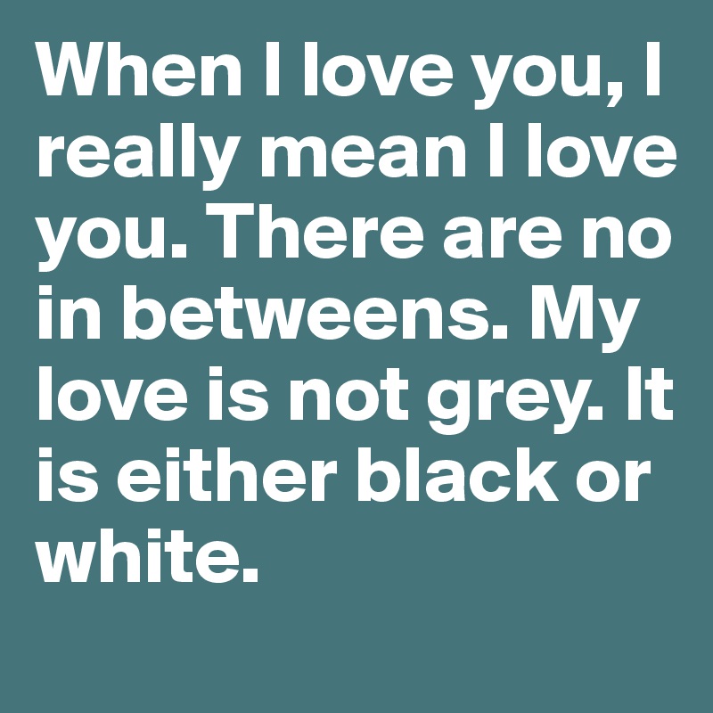When I love you, I really mean I love you. There are no in betweens. My love is not grey. It is either black or white.