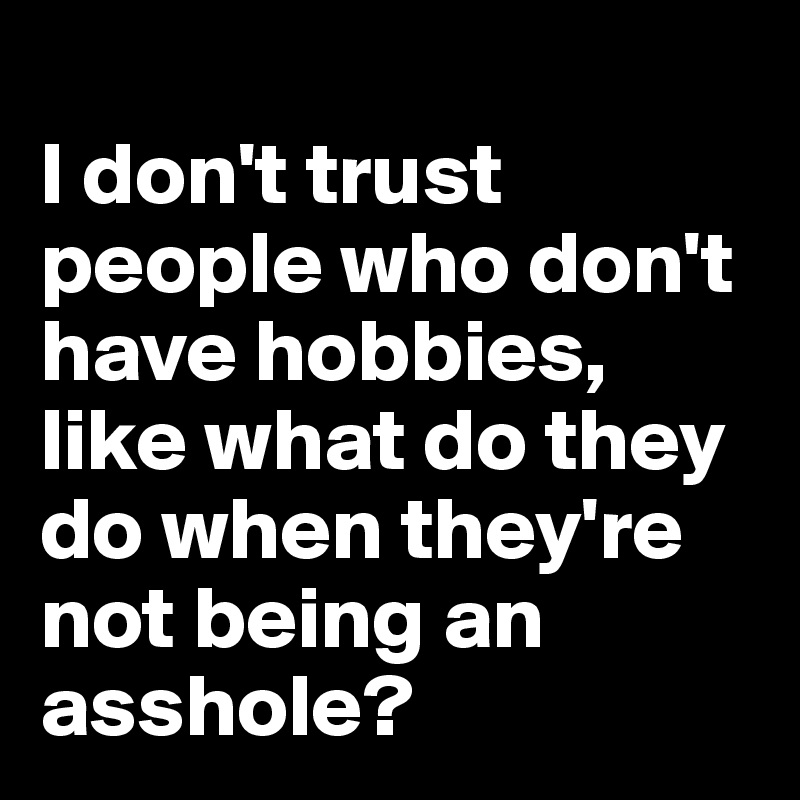 
I don't trust people who don't have hobbies, like what do they do when they're not being an asshole? 
