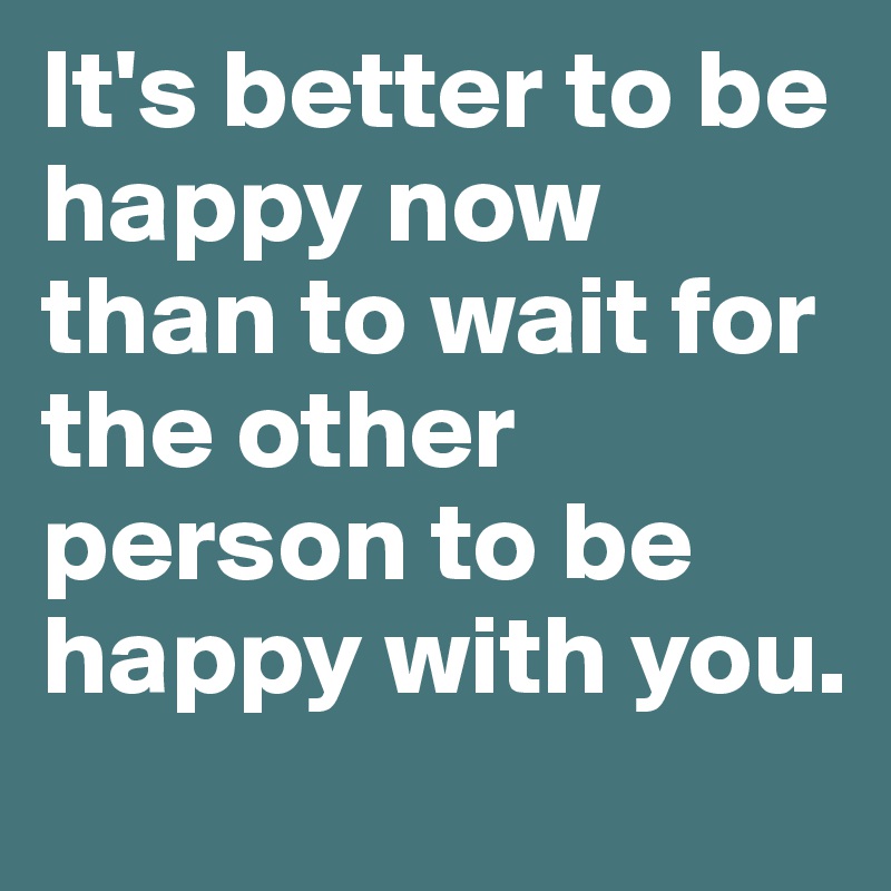 It's better to be happy now than to wait for the other person to be happy with you.