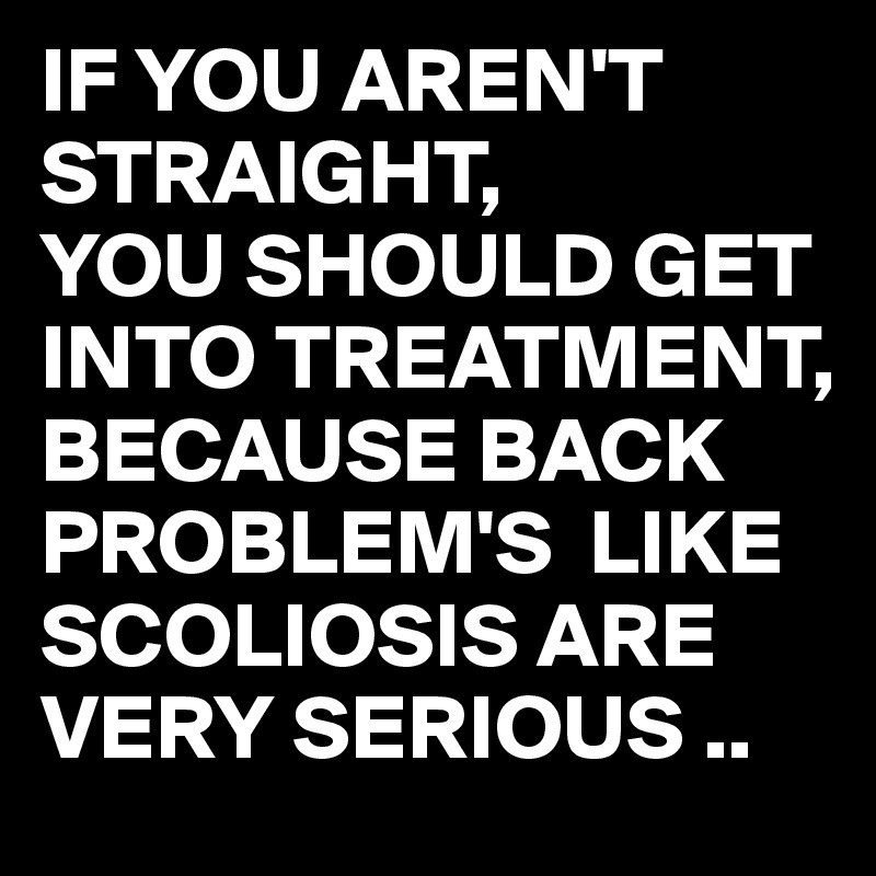 IF YOU AREN'T STRAIGHT,
YOU SHOULD GET INTO TREATMENT,
BECAUSE BACK PROBLEM'S  LIKE SCOLIOSIS ARE VERY SERIOUS ..