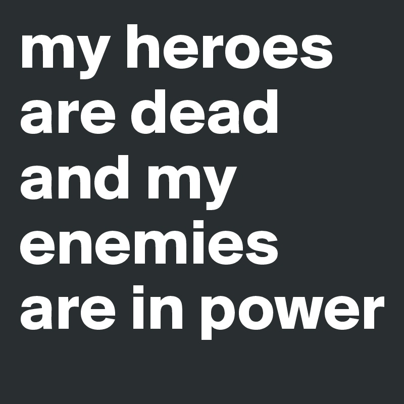 my heroes are dead and my enemies are in power