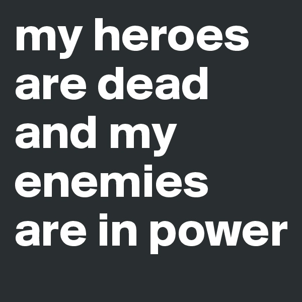 my heroes are dead and my enemies are in power
