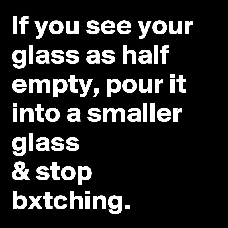 If you see your glass as half empty, pour it into a smaller glass
& stop bxtching.
