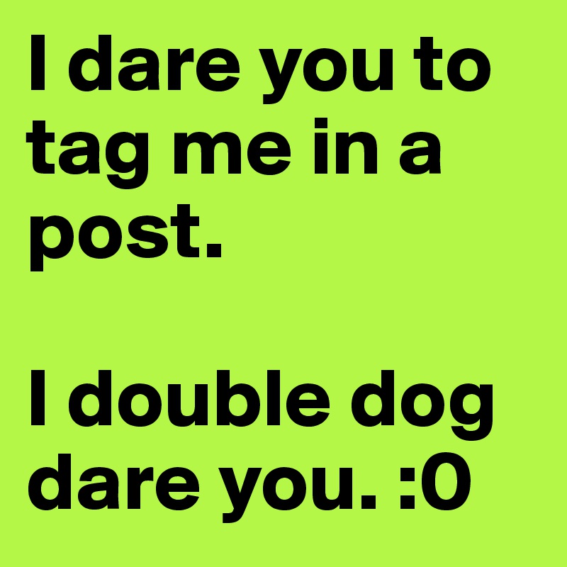 I dare you to tag me in a post.

I double dog dare you. :0