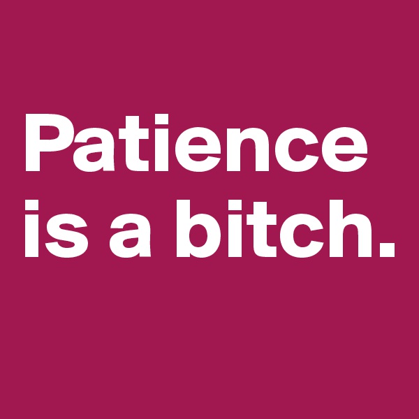 
Patience is a bitch. 
