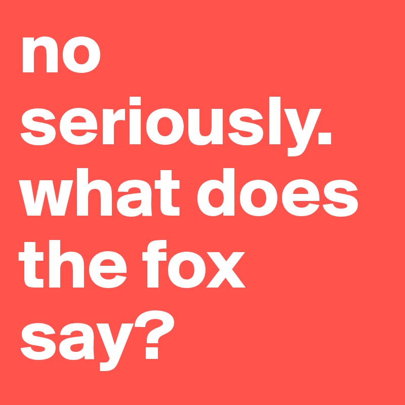 no seriously. what does the fox say?