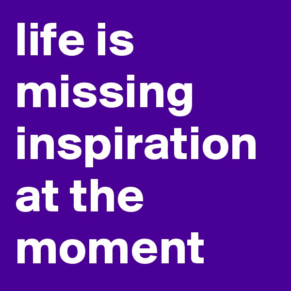 life is missing inspiration at the moment