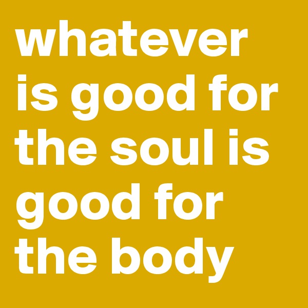 whatever is good for the soul is good for the body