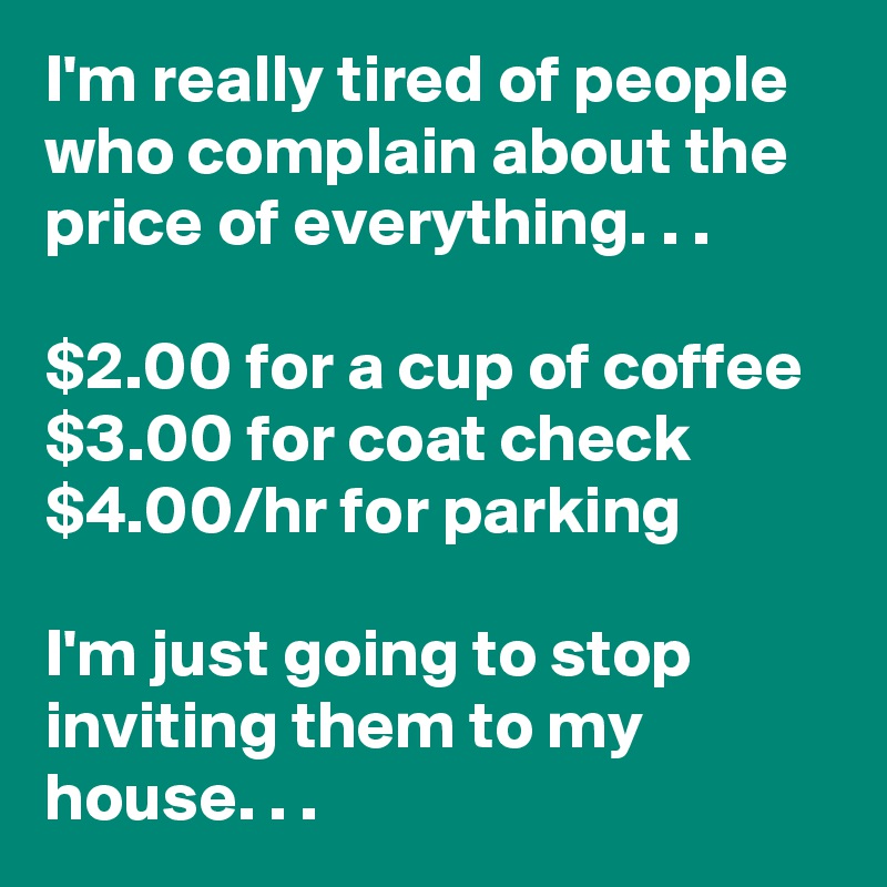 I'm really tired of people who complain about the price of everything. . .

$2.00 for a cup of coffee
$3.00 for coat check
$4.00/hr for parking

I'm just going to stop inviting them to my house. . .