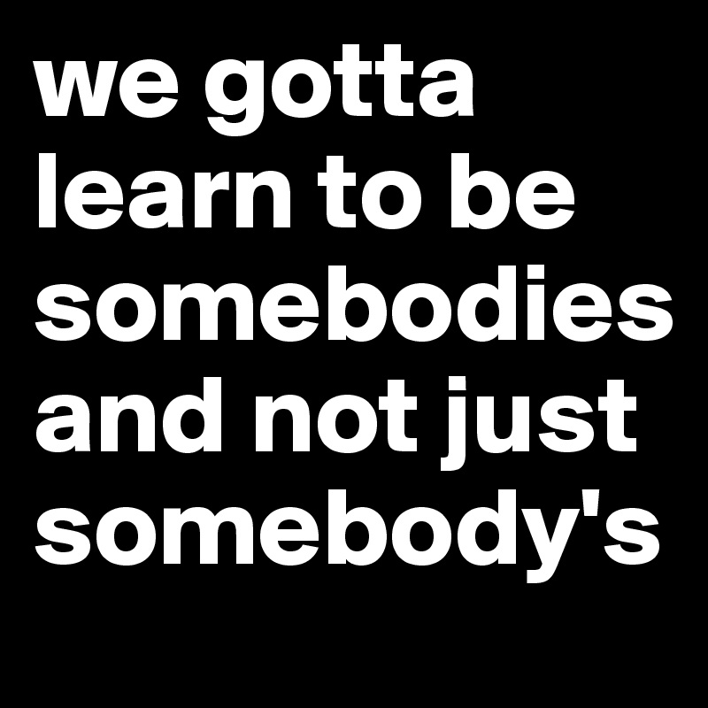 we gotta learn to be somebodiesand not just somebody's