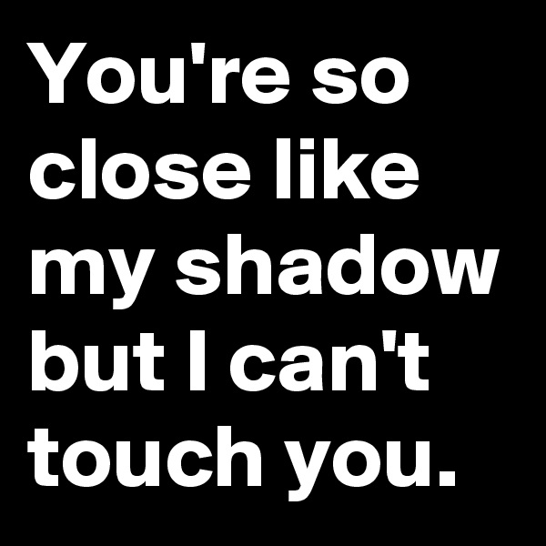 You're so close like my shadow but I can't touch you.