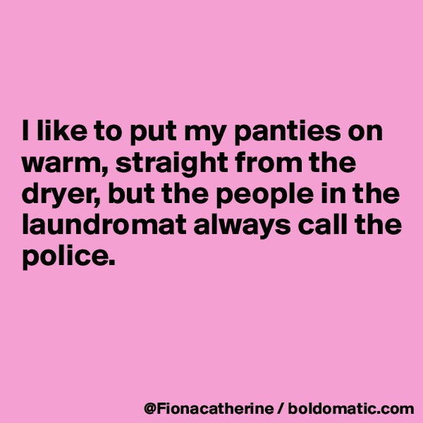 


I like to put my panties on
warm, straight from the
dryer, but the people in the
laundromat always call the
police.



