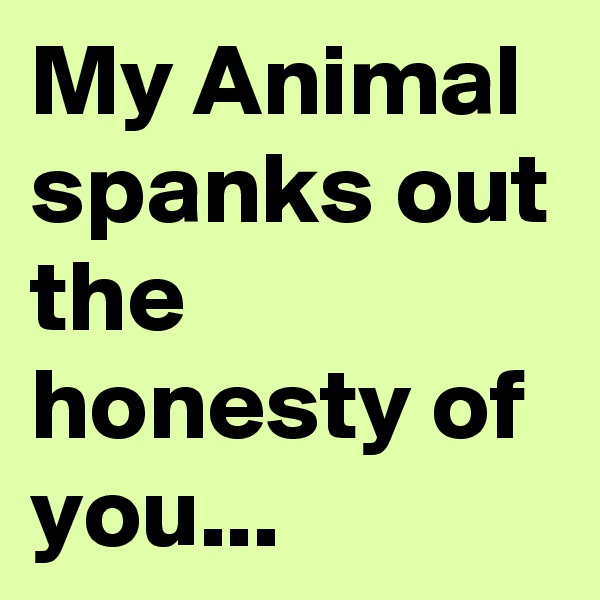 My Animal spanks out the honesty of you...