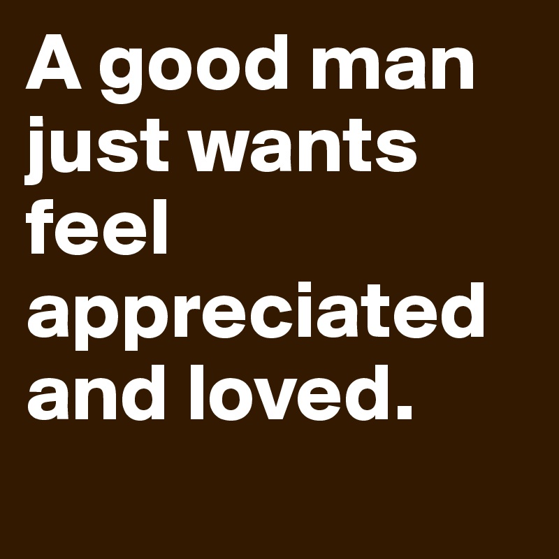 A good man just wants feel appreciated and loved.
