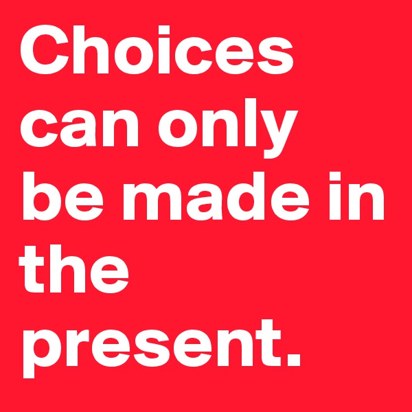 Choices can only be made in the present. 