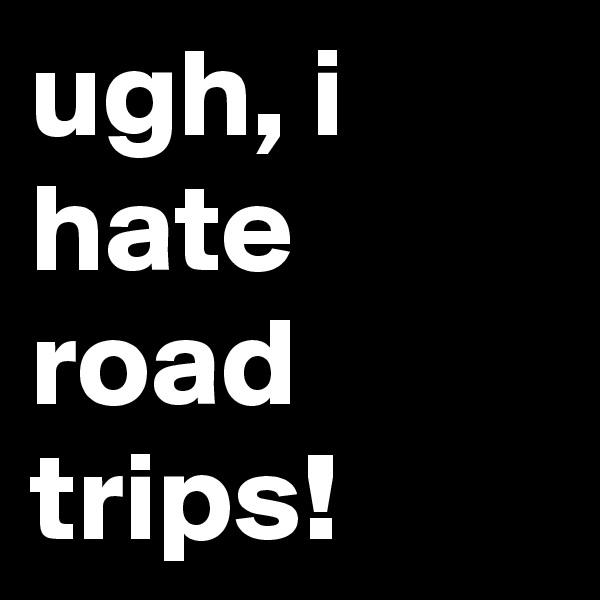 ugh, i hate road trips!