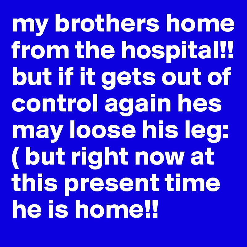 my brothers home from the hospital!! but if it gets out of control again hes may loose his leg:( but right now at this present time he is home!!