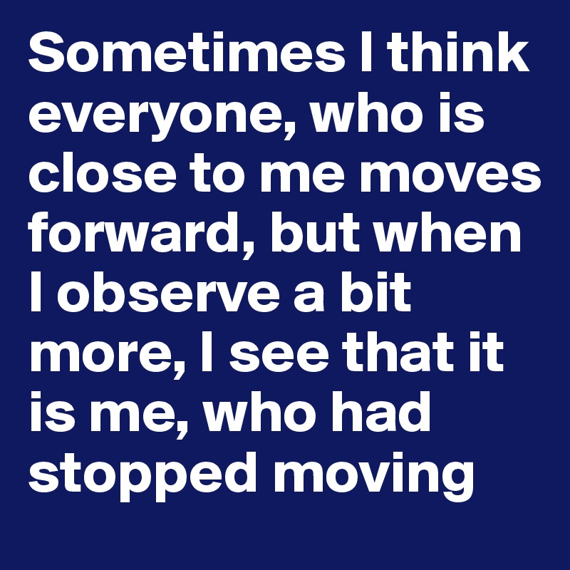 Sometimes I think everyone, who is close to me moves forward, but when I observe a bit more, I see that it is me, who had stopped moving