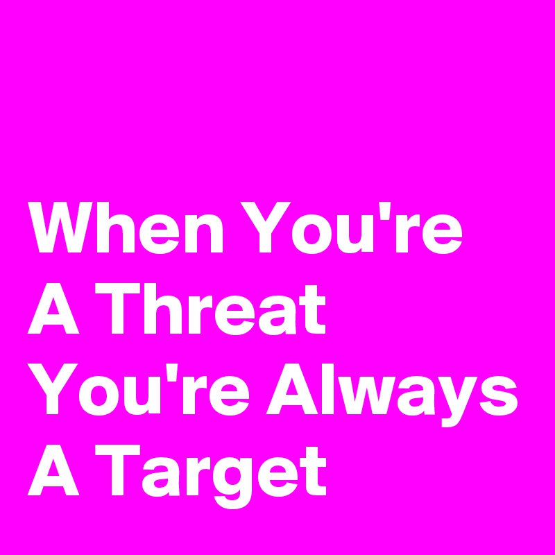 

When You're A Threat You're Always A Target