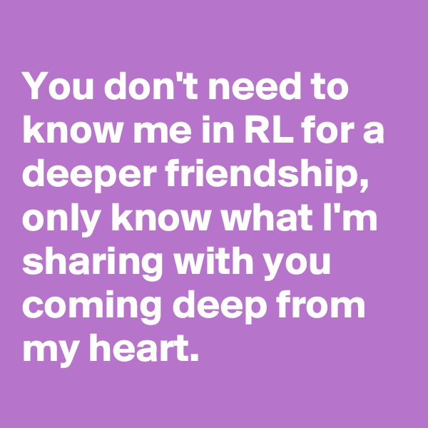 
You don't need to know me in RL for a deeper friendship, only know what I'm sharing with you coming deep from my heart.