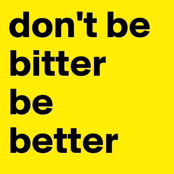 don't be bitter
be better