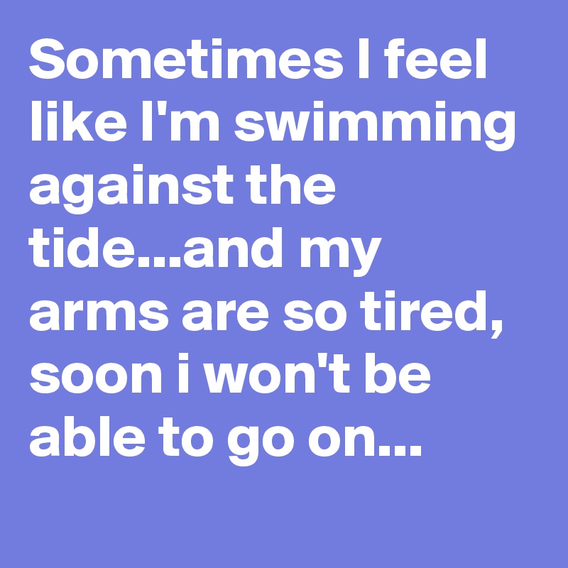 Sometimes I feel like I'm swimming against the tide...and my arms are so tired, soon i won't be able to go on...