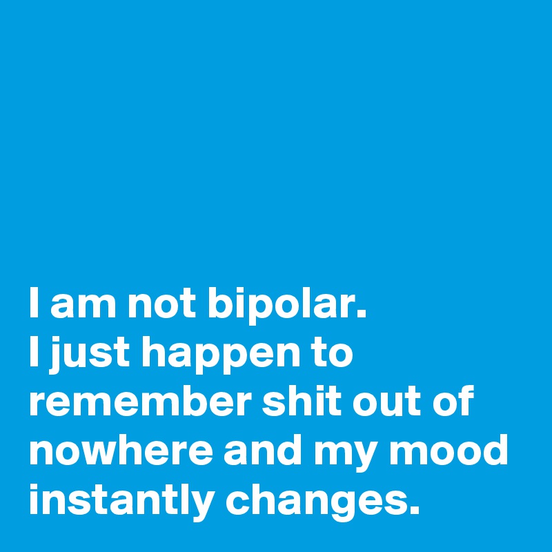 



I am not bipolar.  
I just happen to remember shit out of nowhere and my mood instantly changes.