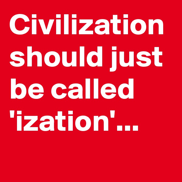 Civilization should just be called 'ization'...      