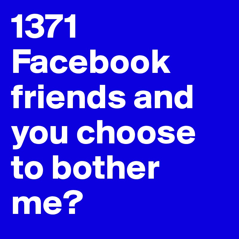 1371 Facebook friends and you choose to bother me?