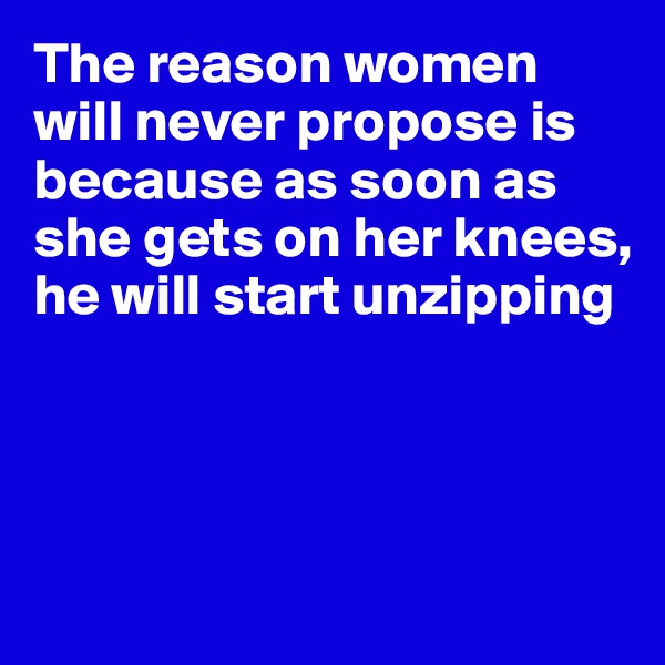 The reason women will never propose is because as soon as she gets on her knees,
he will start unzipping




