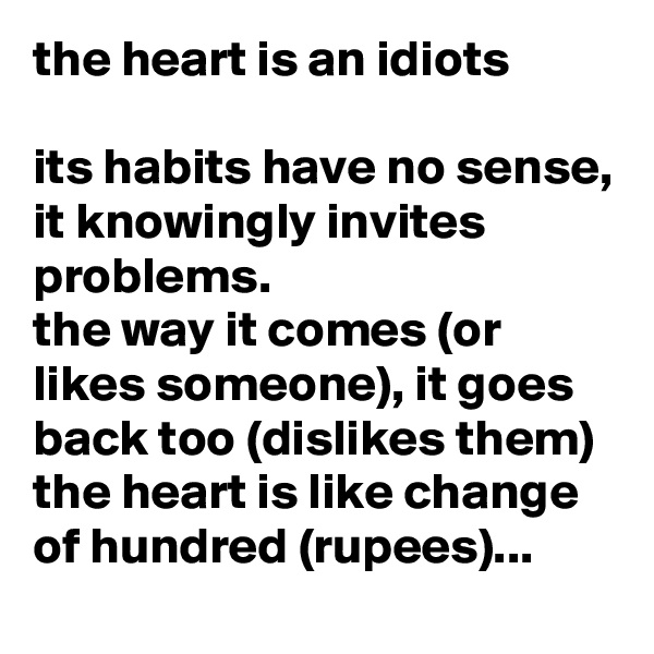 the heart is an idiots

its habits have no sense,
it knowingly invites problems.
the way it comes (or likes someone), it goes back too (dislikes them)
the heart is like change of hundred (rupees)...