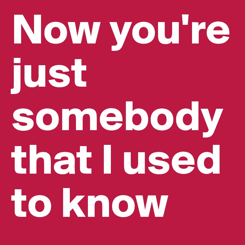 Now you're just somebody that I used to know