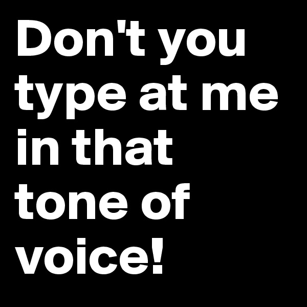 Don't you type at me in that tone of voice! 