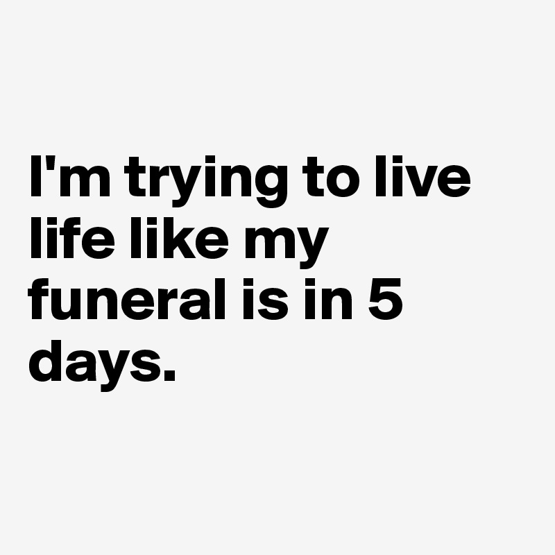 

I'm trying to live life like my funeral is in 5 days.

 