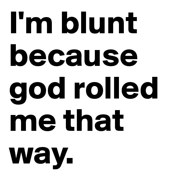 I'm blunt because god rolled me that way.