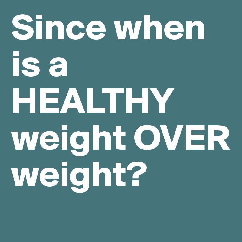Since when is a HEALTHY weight OVER weight?
