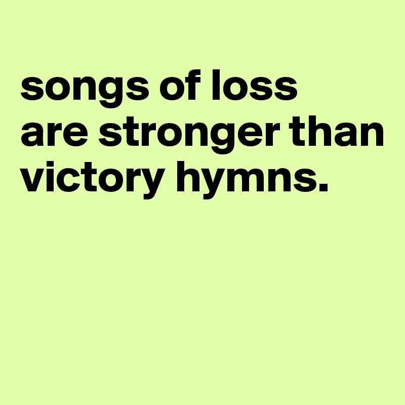 
songs of loss 
are stronger than victory hymns.


