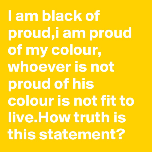 I am black of proud,i am proud of my colour, whoever is not proud of his colour is not fit to live.How truth is this statement?