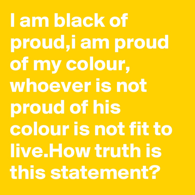 I am black of proud,i am proud of my colour, whoever is not proud of his colour is not fit to live.How truth is this statement?