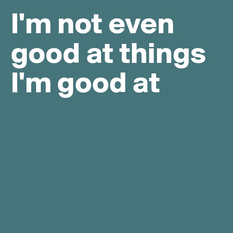 I'm not even good at things I'm good at



