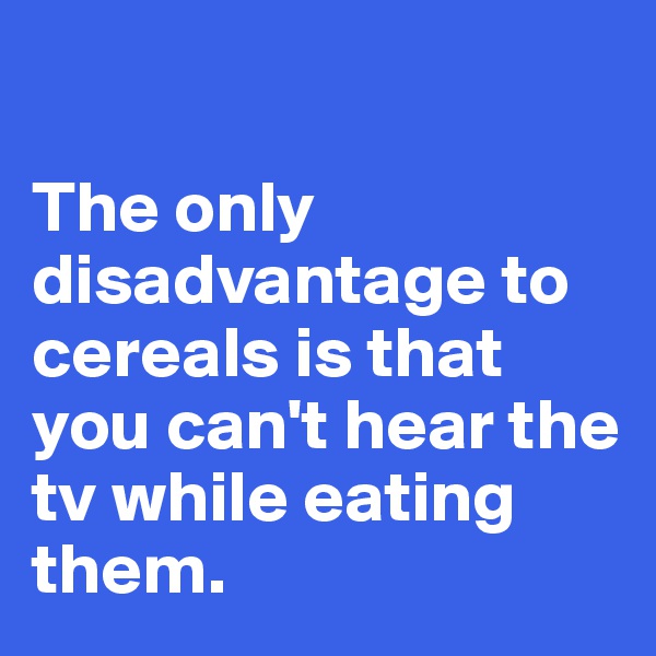 

The only disadvantage to cereals is that you can't hear the tv while eating them. 