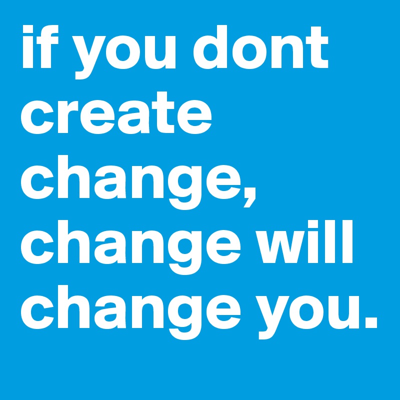 if you dont create change, change will change you.