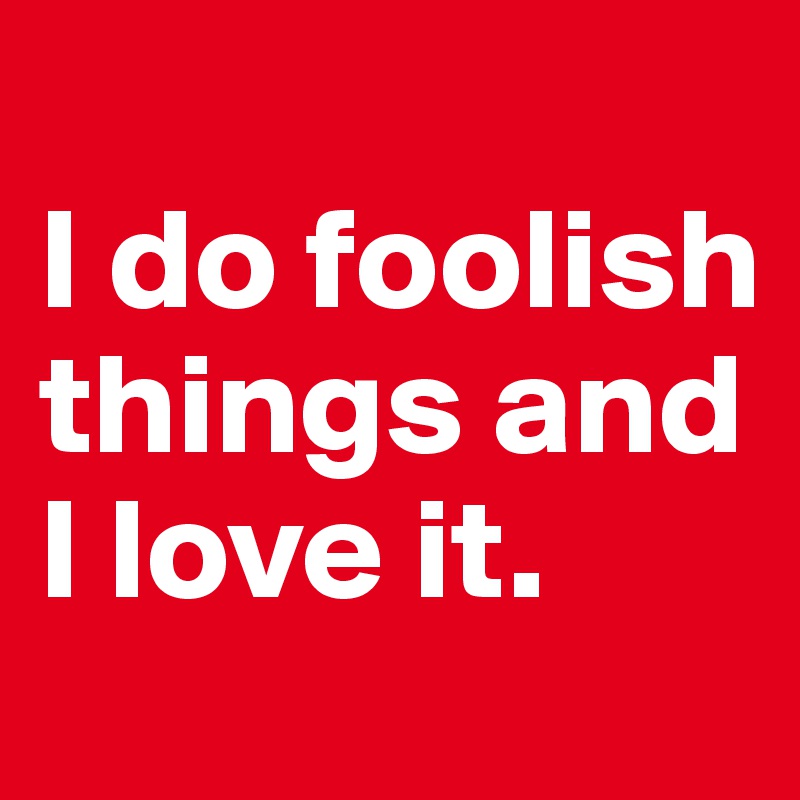 
I do foolish things and I love it.