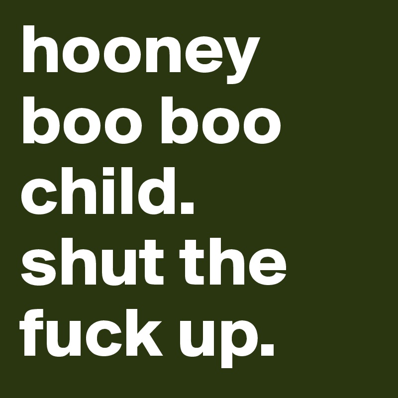 hooney boo boo child. 
shut the fuck up.