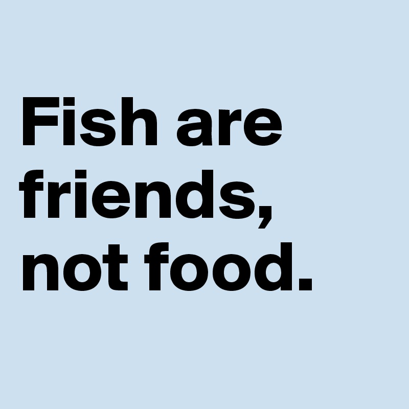 
Fish are friends,
not food.
