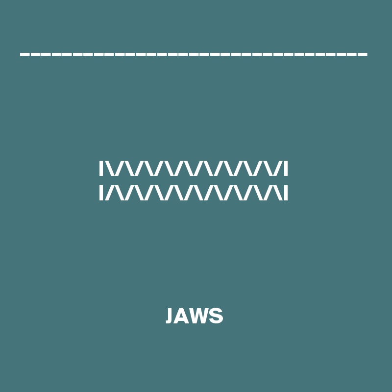 _________________________________




I\/\/\/\/\/\/\/\/\/I
I/\/\/\/\/\/\/\/\/\I




JAWS

