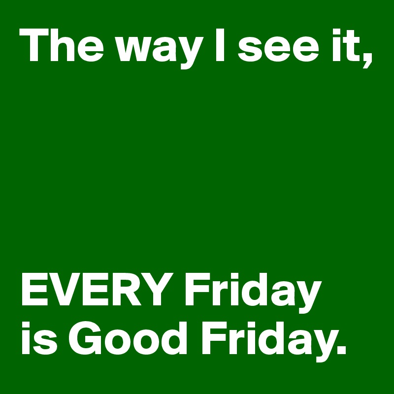 The way I see it,




EVERY Friday 
is Good Friday.
