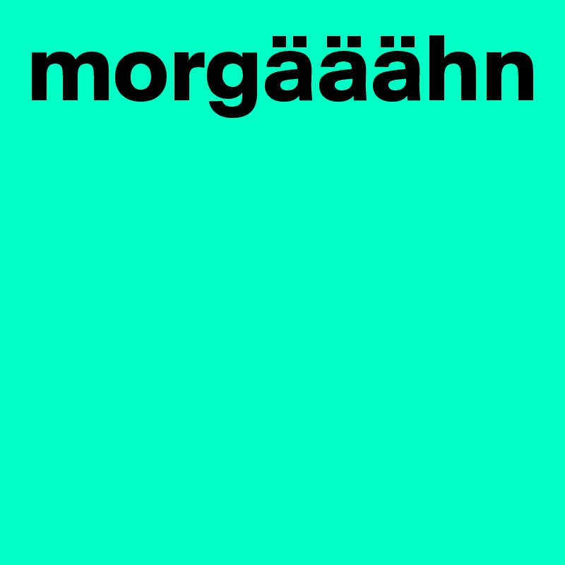 morgääähn




