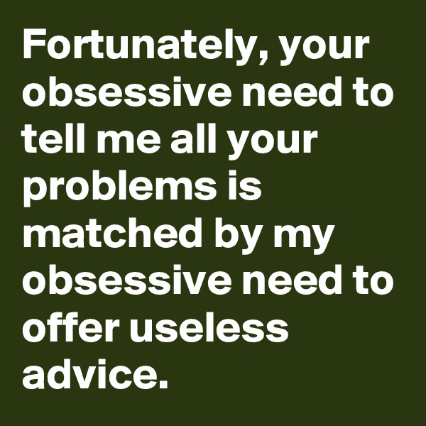 Fortunately, your obsessive need to tell me all your problems is matched by my obsessive need to offer useless advice.