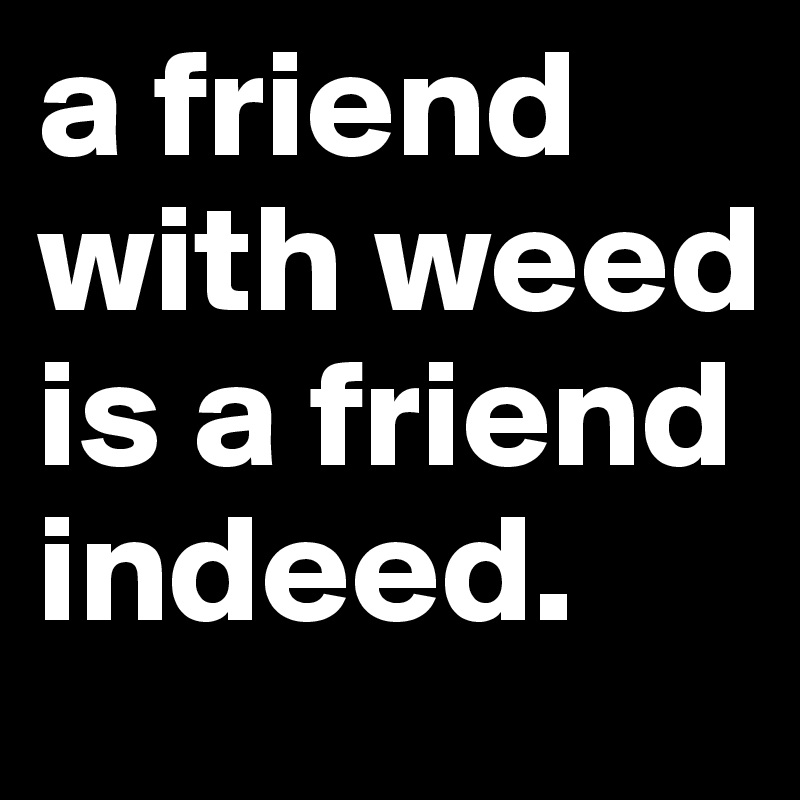 a friend with weed is a friend indeed.